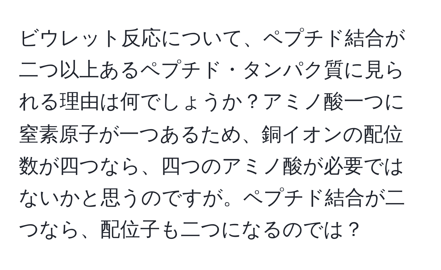 ビウレット反応について、ペプチド結合が二つ以上あるペプチド・タンパク質に見られる理由は何でしょうか？アミノ酸一つに窒素原子が一つあるため、銅イオンの配位数が四つなら、四つのアミノ酸が必要ではないかと思うのですが。ペプチド結合が二つなら、配位子も二つになるのでは？