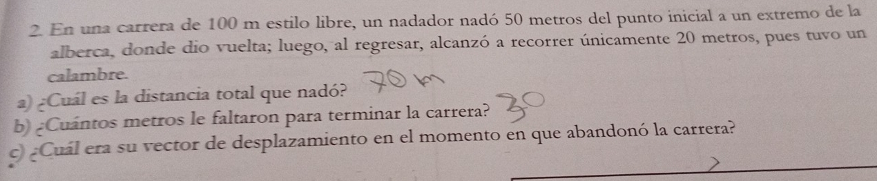 En una carrera de 100 m estilo libre, un nadador nadó 50 metros del punto inicial a un extremo de la 
alberca, donde dio vuelta; luego, al regresar, alcanzó a recorrer únicamente 20 metros, pues tuvo un 
calambre. 
a) ¿Cuál es la distancia total que nadó? 
b) ¿Cuantos metros le faltaron para terminar la carrera? 
c) ¿Cuál era su vector de desplazamiento en el momento en que abandonó la carrera?
