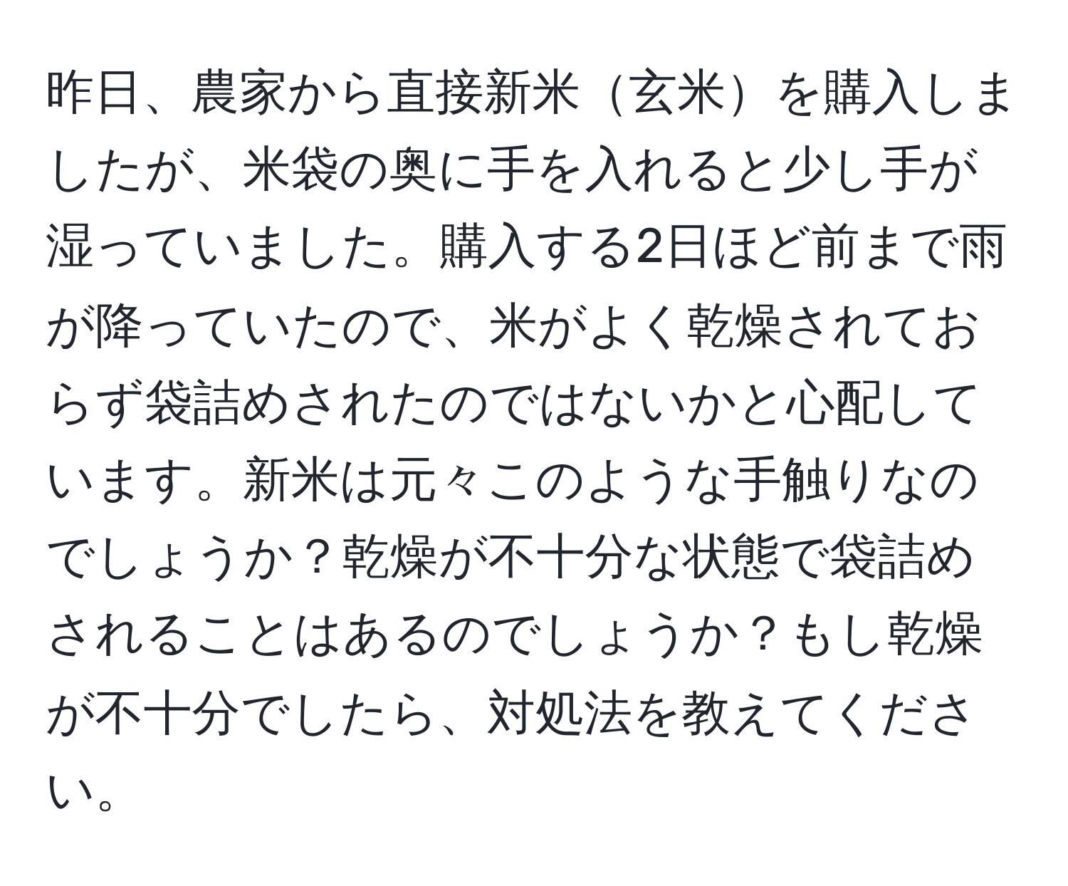 昨日、農家から直接新米玄米を購入しましたが、米袋の奥に手を入れると少し手が湿っていました。購入する2日ほど前まで雨が降っていたので、米がよく乾燥されておらず袋詰めされたのではないかと心配しています。新米は元々このような手触りなのでしょうか？乾燥が不十分な状態で袋詰めされることはあるのでしょうか？もし乾燥が不十分でしたら、対処法を教えてください。