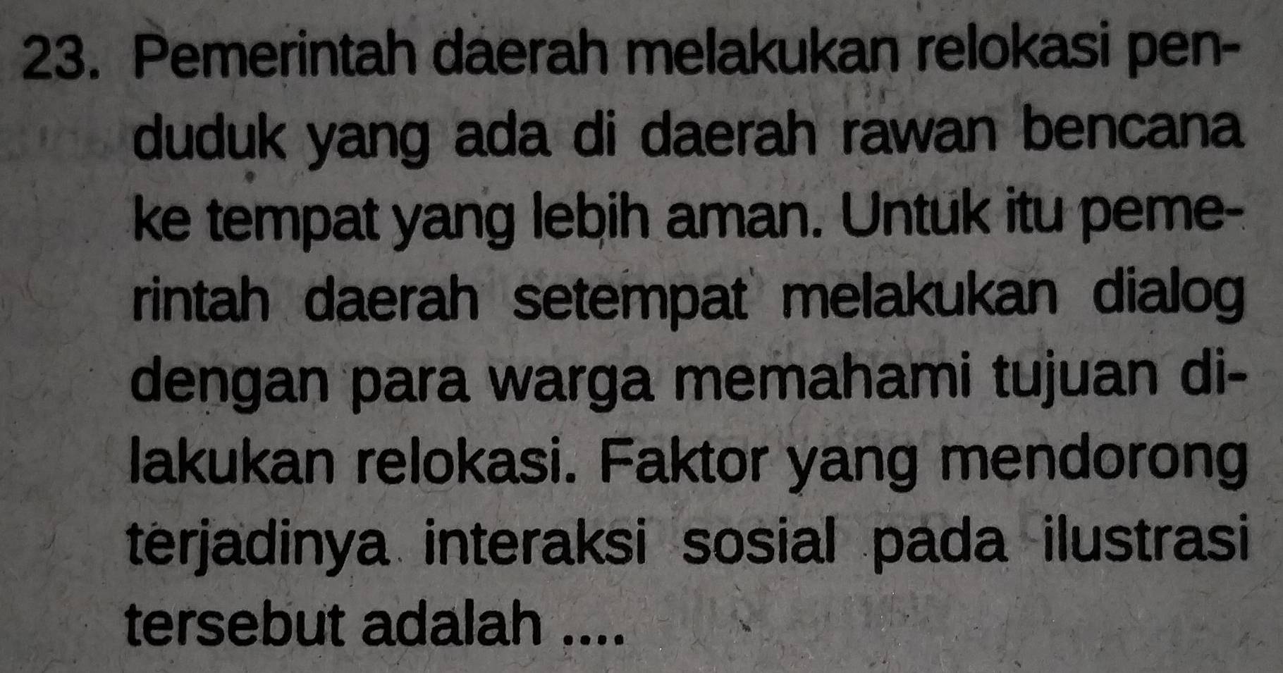 Pemerintah daerah melakukan relokasi pen- 
duduk yang ada di daerah rawan bencana 
ke tempat yang lebih aman. Untuk itu peme- 
rintah daerah setempat melakukan dialog 
dengan para warga memahami tujuan di- 
lakukan relokasi. Faktor yang mendorong 
terjadinya interaksi sosial pada ilustrasi 
tersebut adalah ....