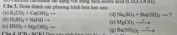Calcium carbonate tắc dụng với dụng địch acétic acid (CH_3COOH). 
Câu 3. Hoàn thành các phương trình hóa học sau: 
(a) K_2CO_3+Ca(OH)_2to (d) Na_2SO_4+Ba(OH)_2to ? 
(b) H_2SO_4+NaOHto
(e) MgCO_3xrightarrow t°
(c) HNO_3+Mg(OH)_2 - 
Câu 4[CD-SCK]
(g) Ba(NO_3)_2_ t°