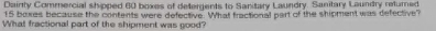 Dainty Commercial shipped 60 boxes of defergents to Sanitary Laundry. Sanitary Laundry returned
15 boxes because the contents were defective. What fractional part of the shipment was defective? 
What fractional part of the shipment was good?
