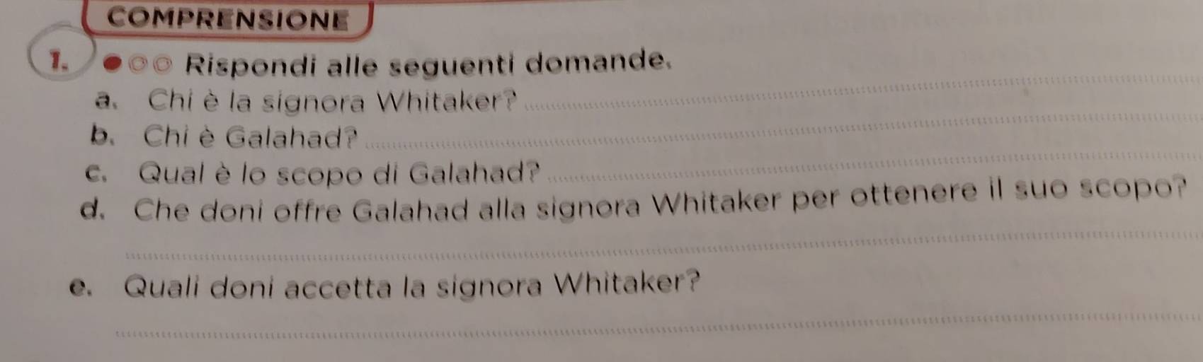 COMPRENSIONE 
_ 
1. Rispondi alle seguenti domande. 
_ 
a. Chi è la signora Whitaker? 
b. Chiè Galahad? 
c. Qual è lo scopo di Galahad? 
_ 
_ 
d. Che doni offre Galahad alla signora Whitaker per ottenere il suo scopo? 
_ 
e. Quali doni accetta la signora Whitaker?