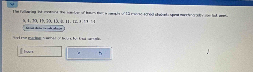 The following list contains the number of hours that a sample of 12 middle-school students spent watching television last week.
6, 4, 20, 19, 20, 13, 8, 11, 12, 5, 13, 15
Send data to calculator 
Find the median number of hours for that sample.
hours
×