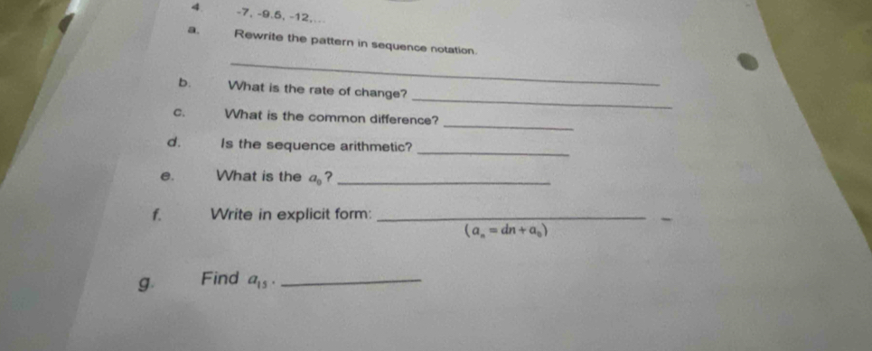 -7, -9. 5, -12,. 
a. Rewrite the pattern in sequence notation 
_ 
_ 
b. What is the rate of change? 
_ 
C. What is the common difference? 
d. Is the sequence arithmetic?_ 
e. What is the a_0 ?_ 
f. Write in explicit form:_
(a_n=dn+a_0)
g. Find a_15. _