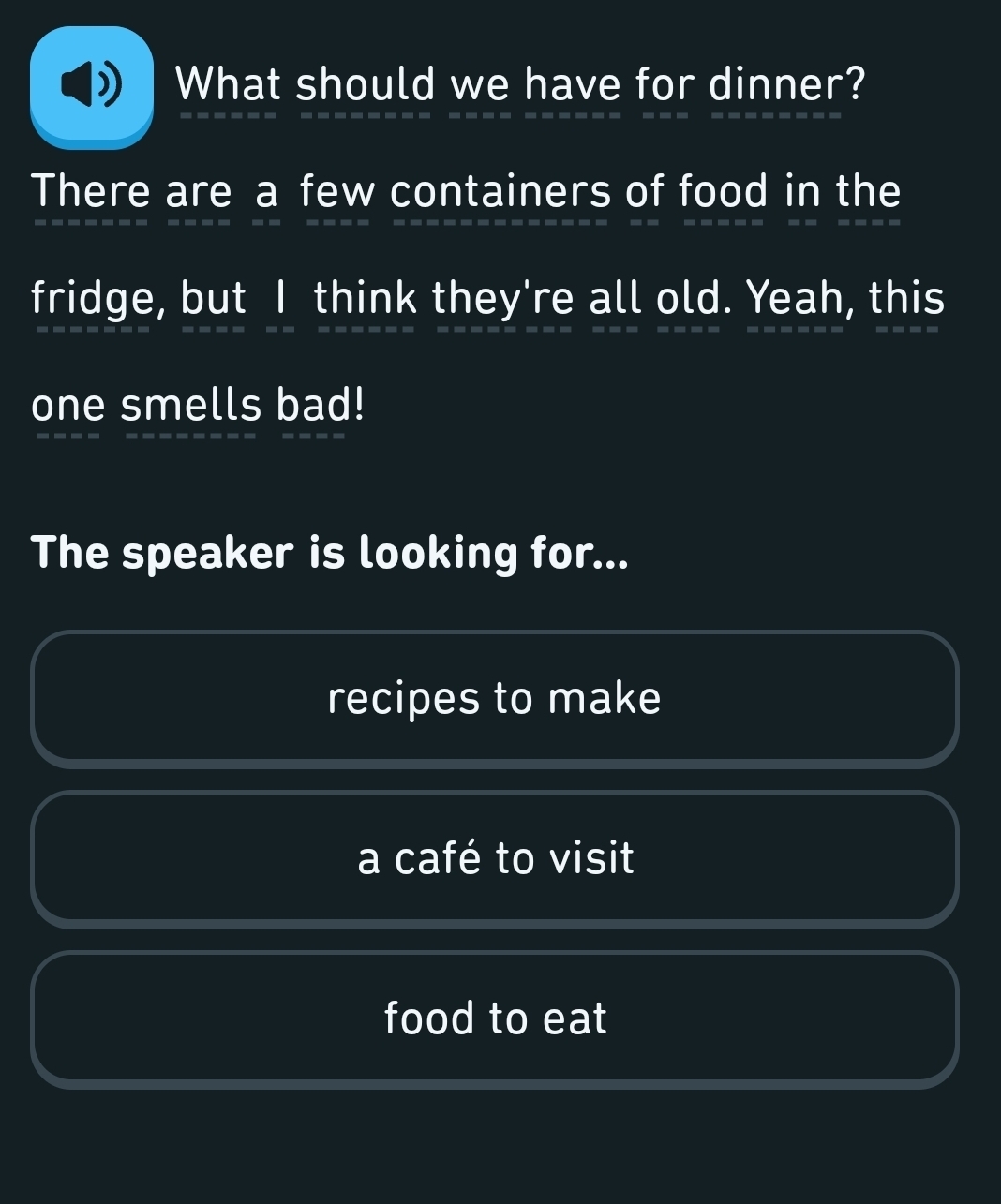 What should we have for dinner? 
There are a few containers of food in the 
fridge, but I think they're all old. Yeah, this 
one smells bad! 
The speaker is looking for... 
recipes to make 
a café to visit 
food to eat