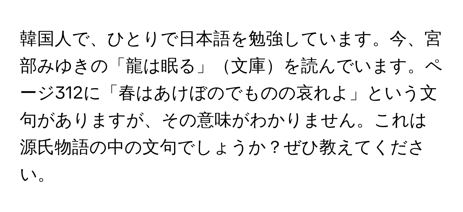 韓国人で、ひとりで日本語を勉強しています。今、宮部みゆきの「龍は眠る」文庫を読んでいます。ページ312に「春はあけぼのでものの哀れよ」という文句がありますが、その意味がわかりません。これは源氏物語の中の文句でしょうか？ぜひ教えてください。