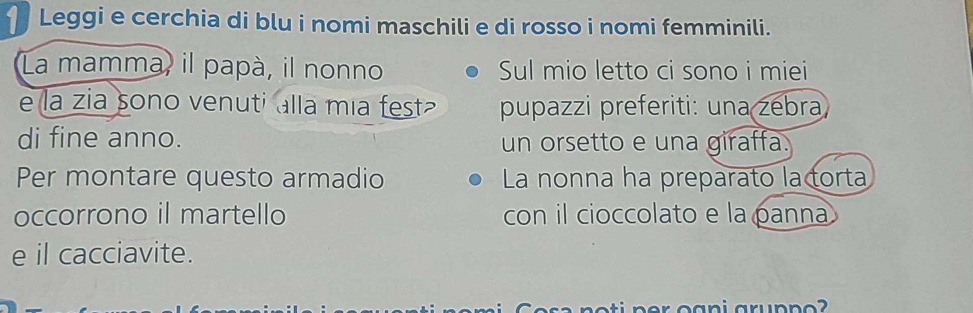 Leggi e cerchia di blu i nomi maschili e di rosso i nomi femminili. 
La mamma, il papà, il nonno Sul mio letto ci sono i miei 
e la zia sono venuti alla mia fest pupazzi preferiti: una zebra 
di fine anno. un orsetto e una giraffa. 
Per montare questo armadio La nonna ha preparato la torta 
occorrono il martello con il cioccolato e la panna 
e il cacciavite. 
p r oani grup n o ?