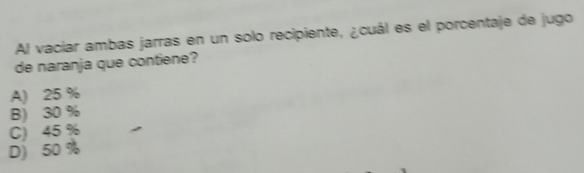 Al vaciar ambas jarras en un solo recipiente, ¿cuál es el porcentaje de jugo
de naranja que contiene?
A) 25 %
B) 30 %
C) 45 %
D) 50 %