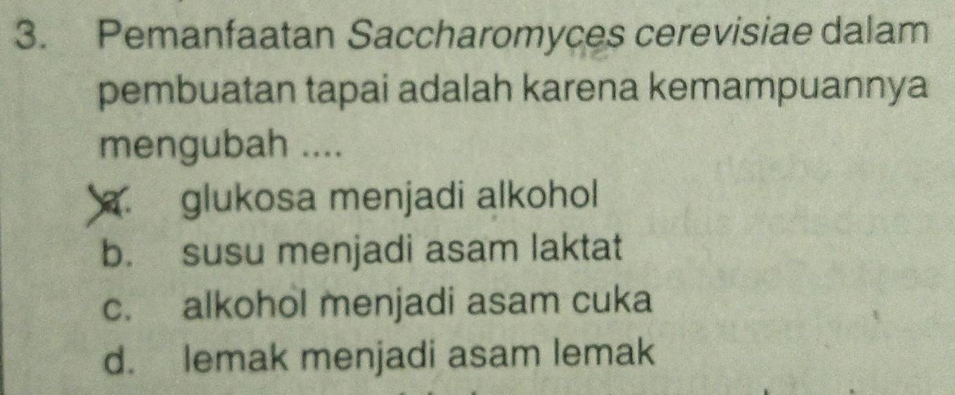 Pemanfaatan Saccharomyces cerevisiae dalam
pembuatan tapai adalah karena kemampuannya
mengubah ..... glukosa menjadi alkohol
b. susu menjadi asam laktat
c. alkohol menjadi asam cuka
d. lemak menjadi asam lemak