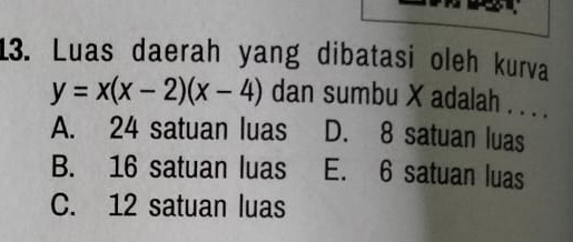 Luas daerah yang dibatasi oleh kurva
y=x(x-2)(x-4) dan sumbu X adalah . . . .
A. 24 satuan luas D. 8 satuan luas
B. 16 satuan luas E. 6 satuan luas
C. 12 satuan luas