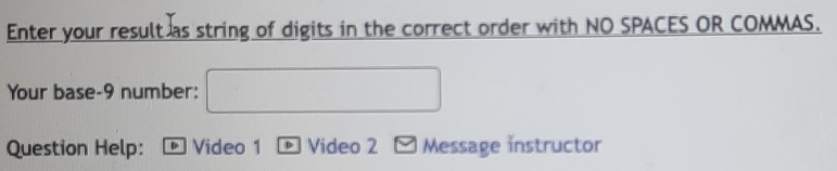 Enter your result as string of digits in the correct order with NO SPACES OR COMMAS. 
Your base-9 number: □ 
Question Help: Video 1 Video 2 □ Message instructor