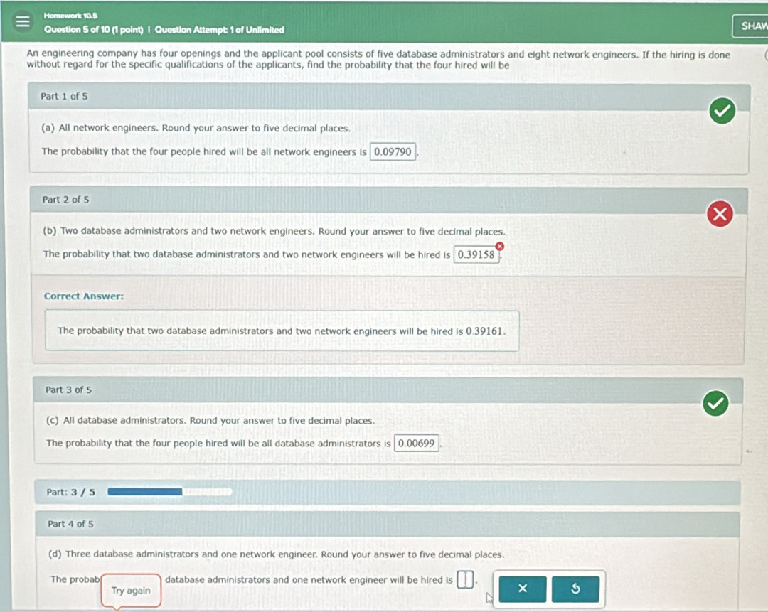 Homework 10.5 
Question 5 of 10 (1 point) | Question Attempt: 1 of Unlimited sHAW 
An engineering company has four openings and the applicant pool consists of five database administrators and eight network engineers. If the hiring is done 
without regard for the specific qualifications of the applicants, find the probability that the four hired will be 
Part 1 of 5 
(a) All network engineers. Round your answer to five decimal places 
The probability that the four people hired will be all network engineers is 0.09790
Part 2 of 5 
(b) Two database administrators and two network engineers. Round your answer to five decimal places. 
The probability that two database administrators and two network engineers will be hired is 0.39158
Correct Answer: 
The probability that two database administrators and two network engineers will be hired is 0.39161. 
Part 3 of 5 
(c) All database administrators. Round your answer to five decimal places. 
The probability that the four people hired will be all database administrators is 0.00699
Part: 3 / 5 
Part 4 of 5 
(d) Three database administrators and one network engineer. Round your answer to five decimal places. 
The probab database administrators and one network engineer will be hired is 
Try again 
5