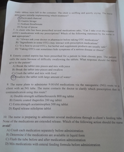 many tablets were left in the container. The child is sniffling and quietly crying. The nurse
anticipates initially implementing which treatment?
A Activated charcoa!
B) Gastric lavage
C) Sodium bicarbonate
D) Syrup of ipecac
7. A client who has been prescribed several medications asks, “Can I take over-the-counter
(OTC) medications with my prescriptions? Which of the following statement by the nurse is
not appropriate?
A) ''Always ask your doctor or pharmacist before taking OTC medications''
B) “Ingredients in some OTCs may interact with prescription medications”
C) “It is best to avoid OTCs, but herbal and supplement products are usually safe”
D) ''Taking OTCs can sometimes hide symptoms of a serious disease or illness''
8. Enteric coated aspirin has been prescribed for a patient to treat chronic pain. The patient
calls the nurse because of difficulty swallowing the tablets. What response should the nurse
give to the patient?
A) Break the tablet into pieces and mix with juice
B) Break the tablet into pieces and swallow
C) Crush the tablet and mix with food
D) Swallow the tablet with large amount of water
9. The nurse plans to administer 9:00 AM medications via the nasogastric (NG) route to a
client with an NG tube. The nurse contacts the doctor to clarify which prescription that is
contraindication using this route?
A) Double-strength sulfamethoxazole 800 mg tablet
B) Enteric coated ibuprofen 200 mg tablet
C) Extra strength acetaminophen 500 mg tablet
D) Rapid release nifedipine tablet
10. The nurse is preparing to administer several medications through a client’s feeding tube.
None of the medications are extended release. Which of the following action should the nurse
avoid?
A) Crush each medication separately before administration
B) Determine if the medications are available in liquid form
C) Flush the tube before and after medication administration
D) Mix medications with enteral feeding formula before administration