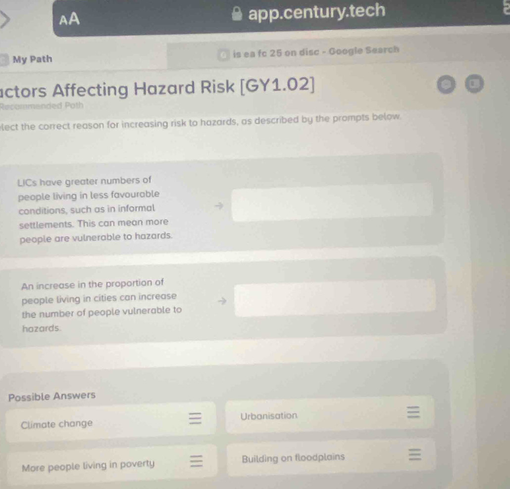 AA
app.century.tech
My Path is ea fc 25 on disc - Google Search
actors Affecting Hazard Risk [GY1.02]
lecommended Poth
elect the correct reason for increasing risk to hazards, as described by the prompts below
LICs have greater numbers of
people living in less favourable
conditions, such as in informal
settlements. This can mean more
people are vulnerable to hazards.
An increase in the proportion of
people living in cities can increase
the number of people vulnerable to
hazards.
Possible Answers
Climate change Urbanisation
More people living in poverty Building on floodplains