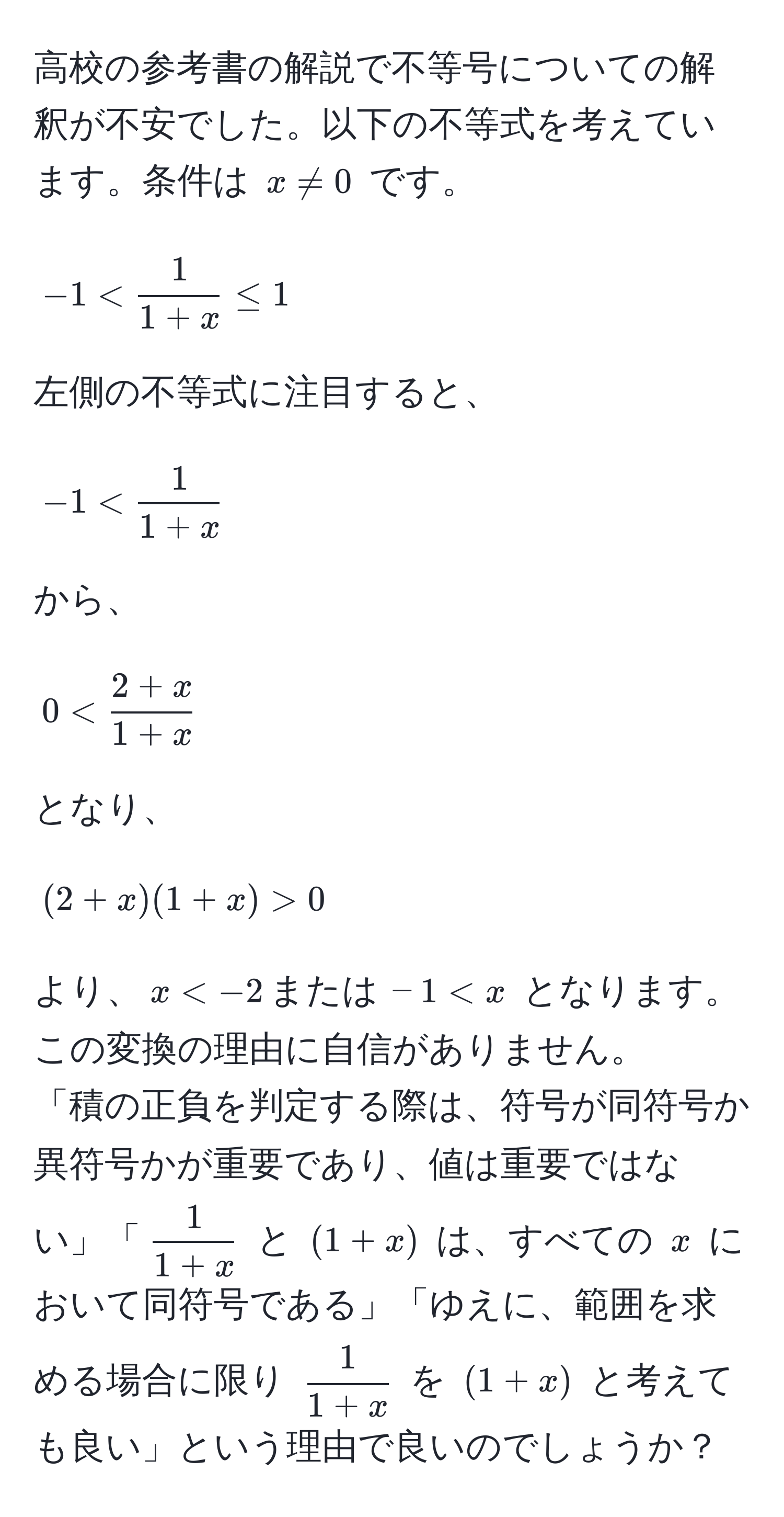 高校の参考書の解説で不等号についての解釈が不安でした。以下の不等式を考えています。条件は $x != 0$ です。  
[
-1 <  1/1+x  ≤ 1
]  
左側の不等式に注目すると、  
[
-1 <  1/1+x 
]  
から、  
[
0 <  (2+x)/1+x 
]  
となり、  
[
(2+x)(1+x) > 0
]  
より、$x < -2, または, -1 < x$ となります。この変換の理由に自信がありません。  
「積の正負を判定する際は、符号が同符号か異符号かが重要であり、値は重要ではない」「$ 1/1+x $ と $(1+x)$ は、すべての $x$ において同符号である」「ゆえに、範囲を求める場合に限り $ 1/1+x $ を $(1+x)$ と考えても良い」という理由で良いのでしょうか？