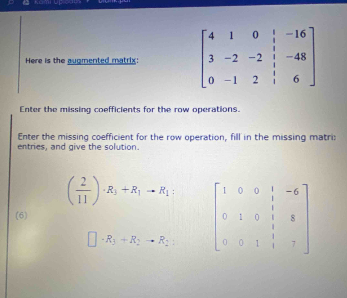 Kami Upıbdas 
Here is the augmented matrix:
beginbmatrix 4&1&0&|&-16 3&-2&-2&|&-48 0&-1&2&|&6endbmatrix
Enter the missing coefficients for the row operations. 
Enter the missing coefficient for the row operation, fill in the missing matri: 
entries, and give the solution.
( 2/11 )· R_3+R_1to R_1 : 
(6)
□ · R_3+R_2to R_2 :
beginbmatrix 1&0&0&1&-6 0&1&0&1&8 0&0&1&1&7endbmatrix