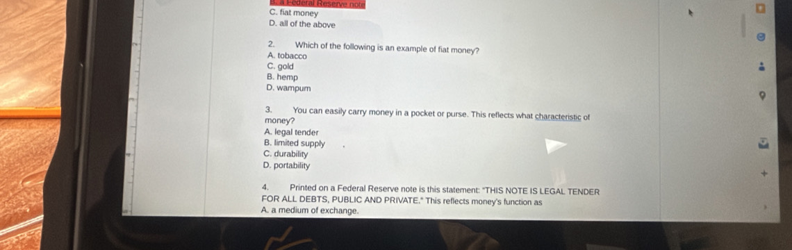 C. fiat money
D. all of the above
2. Which of the following is an example of fiat money?
A. tobacco
C. gold
B. hemp
D. wampum
3. You can easily carry money in a pocket or purse. This reflects what characteristic of
money?
A. legal tender
B. limited supply
C. durability
D. portability
4. Printed on a Federal Reserve note is this statement: "THIS NOTE IS LEGAL TENDER
FOR ALL DEBTS, PUBLIC AND PRIVATE." This reflects money's function as
A. a medium of exchange.