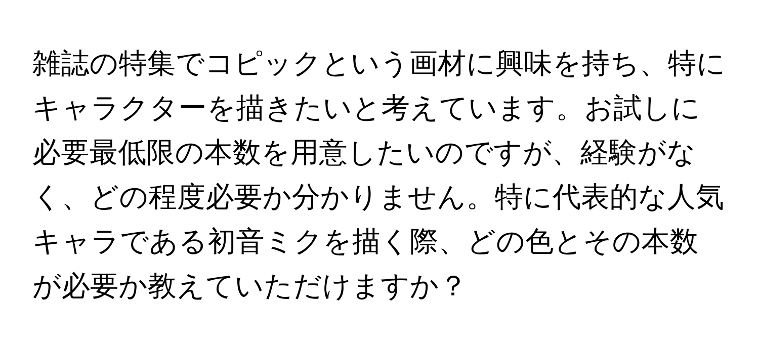 雑誌の特集でコピックという画材に興味を持ち、特にキャラクターを描きたいと考えています。お試しに必要最低限の本数を用意したいのですが、経験がなく、どの程度必要か分かりません。特に代表的な人気キャラである初音ミクを描く際、どの色とその本数が必要か教えていただけますか？