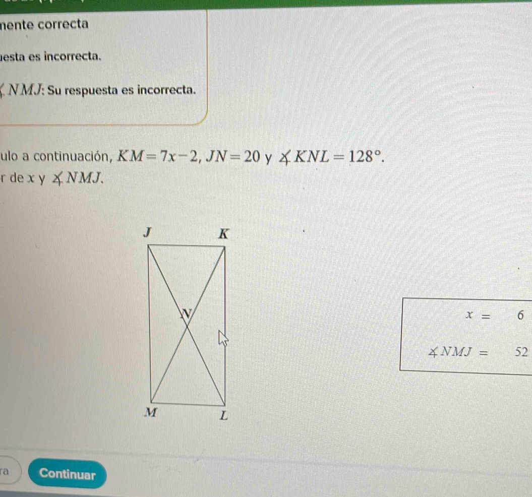 mente correcta 
esta es incorrecta. 
ζ N MJ: Su respuesta es incorrecta. 
ulo a continuación, KM=7x-2, JN=20 y ∠ KNL=128°. 
r de xy∠ NMJ.
x=6
∠ NMJ=52
ra Continuar