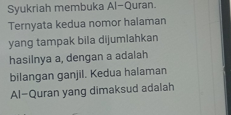 Syukriah membuka Al-Quran. 
Ternyata kedua nomor halaman 
yang tampak bila dijumlahkan 
hasilnya a, dengan a adalah 
bilangan ganjil. Kedua halaman 
Al-Quran yang dimaksud adalah