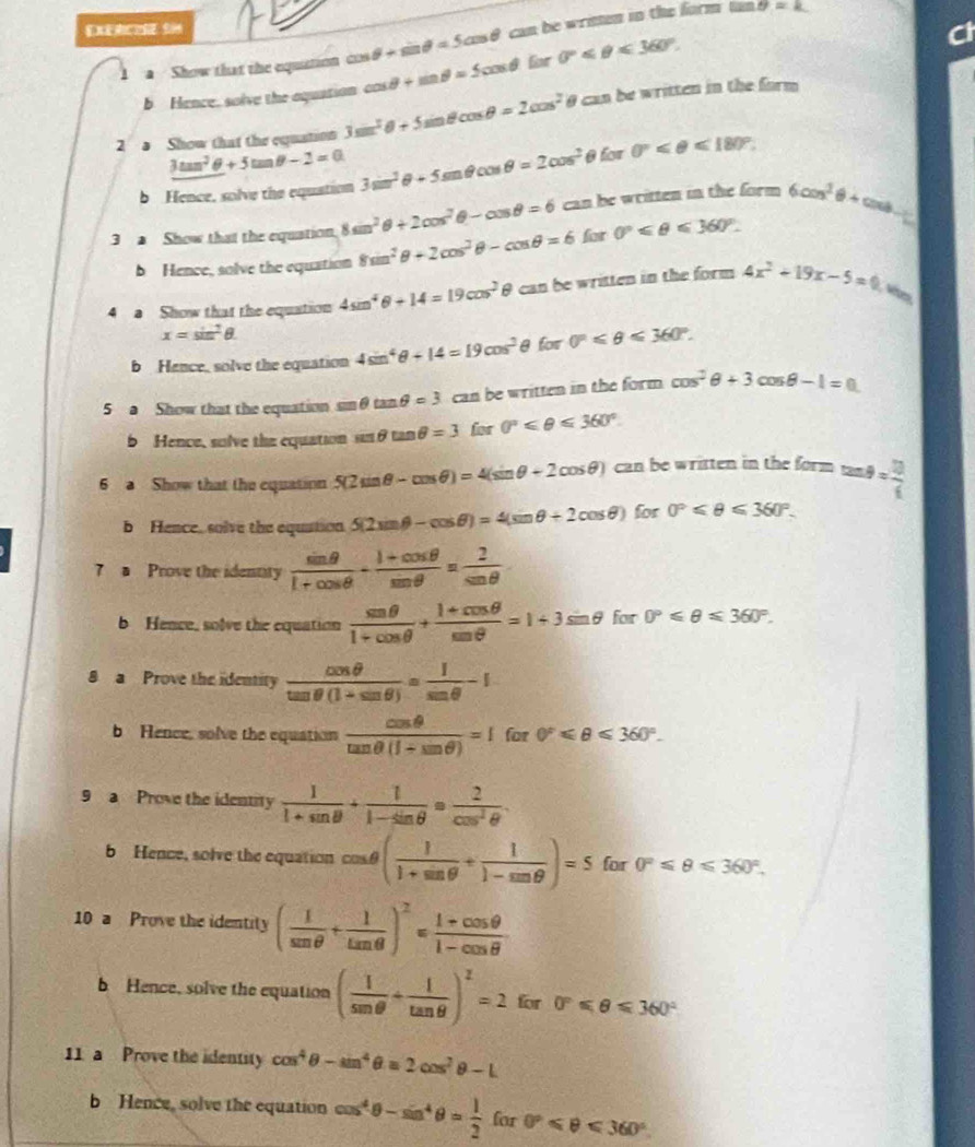 
a  Show that the equation cos θ +sin θ =5cos θ can be wrimen in the form tan
θ =k
b Hence, solve the aquation cos θ +sin θ =5cos θ for 0°≤slant θ ≤slant 360°.
Ct
2 s Show that the equation 3sin^2θ +5sin θ cos θ =2cos^2 θ can be written in the form
3tan^2θ +5tan θ -2=0
b Hence, solve the equation 3sin^2θ +5sin θ cos θ =2cos^2 0 to sigma 0°≤slant θ ≤slant 180°.
3  Show that the equation 8sin^2θ +2cos^2θ -cos θ =6 can be written in the form 6cos^2θ +cos θ -1
b Hence, solve the equation 8sin^2θ +2cos^2θ -cos θ =6 for 0°≤slant θ ≤slant 360°.
4 a Show that the equation 4sin^4θ +14=19cos^2θ θ can be written in the form 4x^2+19x-5=0
x=sin^2θ .
b Hence, solve the equation 4sin^4θ +14=19cos^2 θ for 0°≤slant θ ≤slant 360°.
5 a Show that the equation sin θ tan θ =3 can be written in the form cos^2θ +3cos θ -1=0
b Hence, solve the equation overline LI θ tan θ =3 for 0°≤slant θ ≤slant 360°.
6 a Show that the equation 5(2sin θ -cos θ )=4(sin θ +2cos θ ) can be written in the form tan θ = 13/4 
b Hence, solve the equation. 5(2sin θ -cos θ )=4(sin θ +2cos θ ) for 0°≤slant θ ≤slant 360°.
7 a Prove the identity  sin θ /1+cos θ  + (1+cos θ )/sin θ  = 2/sin θ  
b Hence, solve the equation  sen θ /1+cos θ  + (1+cos θ )/sin θ  =1+3sin θ for 0°≤slant θ ≤slant 360°.
8 a Prove the identity  cos θ /tan θ (1+sin θ ) = 1/sin θ  -1
b Hence, solve the equation  cos θ /tan θ (1+sin θ ) =1 for 0°≤slant θ ≤slant 360°.
9 a Prove the identity  1/1+sin θ  + 1/1-sin θ  = 2/cos^2θ  .
b Hence, solve the equation cos θ ( 1/1+sin θ  + 1/1-sin θ  )=5for0°≤slant θ ≤slant 360°.
10 a Prove the identity ( 1/sen θ  + 1/tan θ  )^2= (1+cos θ )/1-cos θ  
b Hence, solve the equation ( 1/sen θ  + 1/tan θ  )^2=2 for 0°≤slant θ ≤slant 360°
11 a Prove the identity cos^4θ -sin^4θ =2cos^2θ -L
b Hence, solve the equation cos^4θ -sin^4θ = 1/2  for 0°≤slant θ ≤slant 360°.