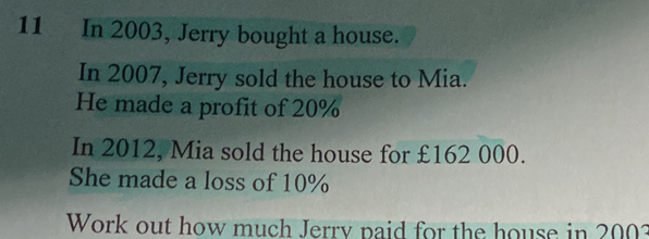 In 2003, Jerry bought a house.
In 2007, Jerry sold the house to Mia.
He made a profit of 20%
In 2012, Mia sold the house for £162 000.
She made a loss of 10%
Work out how much Jerry paid for the house in 200