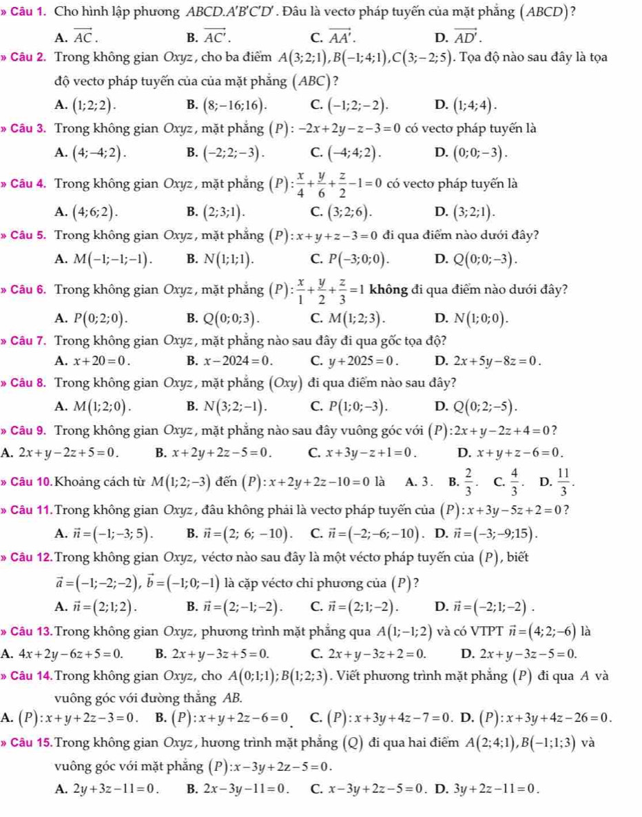 » Câu 1. Cho hình lập phương ABCD.. A'B'C'D'. Đâu là vecto pháp tuyến của mặt phẳng (ABCD)?
A. vector AC. B. vector AC'. C. vector AA'. D. vector AD'.
» Câu 2. Trong không gian Oxyz , cho ba điểm A(3;2;1),B(-1;4;1),C(3;-2;5). Tọa độ nào sau đây là tọa
độ vectơ pháp tuyến của của mặt phẳng (ABC)?
A. (1;2;2). B. (8;-16;16). C. (-1;2;-2). D. (1;4;4).
Câu 3. Trong không gian Oxyz , mặt phẳng (P) : -2x+2y-z-3=0 có vecto pháp tuyến là
A. (4;-4;2). B. (-2;2;-3). C. (-4;4;2). D. (0;0;-3).
» Câu 4. Trong không gian Oxyz , mặt phẳng (P): x/4 + y/6 + z/2 -1=0 có vecto pháp tuyến là
A. (4;6;2). B. (2;3;1). C. (3;2;6). D. (3;2;1).
* Câu 5. Trong không gian Oxyz , mặt phẳng (P):x+y+z-3=0 đi qua điểm nào dưới đây?
A. M(-1;-1;-1). B. N(1;1;1). C. P(-3;0;0). D. Q(0;0;-3).
» Câu 6. Trong không gian Oxyz , mặt phẳng (P): x/1 + y/2 + z/3 =1 không đi qua điểm nào dưới đây?
A. P(0;2;0). B. Q(0;0;3). C. M(1;2;3). D. N(1;0;0).
* Câu 7. Trong không gian Oxyz , mặt phẳng nào sau đây đi qua gốc tọa độ?
A. x+20=0. B. x-2024=0. C. y+2025=0. D. 2x+5y-8z=0.
* Câu 8. Trong không gian Oxyz , mặt phẳng (Oxy) đi qua điểm nào sau đây?
A. M(1;2;0). B. N(3;2;-1). C. P(1;0;-3). D. Q(0;2;-5).
» Câu 9. Trong không gian Oxyz , mặt phẳng nào sau đây vuông góc với (P) 2x+y-2z+4=0 2
A. 2x+y-2z+5=0. B. x+2y+2z-5=0. C. x+3y-z+1=0. D. x+y+z-6=0.
» Câu 10. Khoảng cách từ M(1;2;-3) đến (P):x+2y+2z-10=0 là A. 3 . B.  2/3 . C.  4/3 . D.  11/3 .
* Câu 11. Trong không gian Oxyz , đâu không phải là vecto pháp tuyến của (P):x+3y-5z+2=0 ?
A. vector n=(-1;-3;5). B. vector n=(2;6;-10). C. vector n=(-2;-6;-10). D. vector n=(-3;-9;15).
» Câu 12.Trong không gian Oxyz, véctơ nào sau đây là một véctơ pháp tuyến của (P), biết
vector a=(-1;-2;-2),vector b=(-1;0;-1) là cặp vécto chi phương của (P)?
A. vector n=(2;1;2). B. vector n=(2;-1;-2). C. vector n=(2;1;-2). D. vector n=(-2;1;-2).
* Câu 13. Trong không gian Oxyz, phương trình mặt phẳng qua A(1;-1;2) và có VTPT vector n=(4;2;-6) là
A. 4x+2y-6z+5=0. B. 2x+y-3z+5=0. C. 2x+y-3z+2=0. D. 2x+y-3z-5=0.
* Câu 14.Trong không gian Oxyz, cho A(0;1;1);B(1;2;3). Viết phương trình mặt phẳng (P) đi qua A và
vuông góc với đường thắng AB.
A. (P):x+y+2z-3=0. B. (P):x+y+2z-6=0 C. (P):x+3y+4z-7=0. D. (P):x+3y+4z-26=0.
» Câu 15. Trong không gian Oxyz, hương trình mặt phẳng (Q) đi qua hai điểm A(2;4;1),B(-1;1;3) và
vuông góc với mặt phẳng (P):x-3y+2z-5=0.
A. 2y+3z-11=0. B. 2x-3y-11=0. C. x-3y+2z-5=0. D. 3y+2z-11=0.