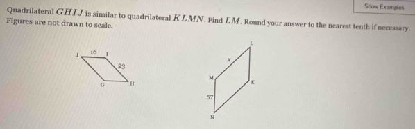 Show Examples 
Quadrilateral GHIJ is similar to quadrilateral KLMN. Find LM. Round your answer to the nearest tenth if necessary. 
Figures are not drawn to scale.