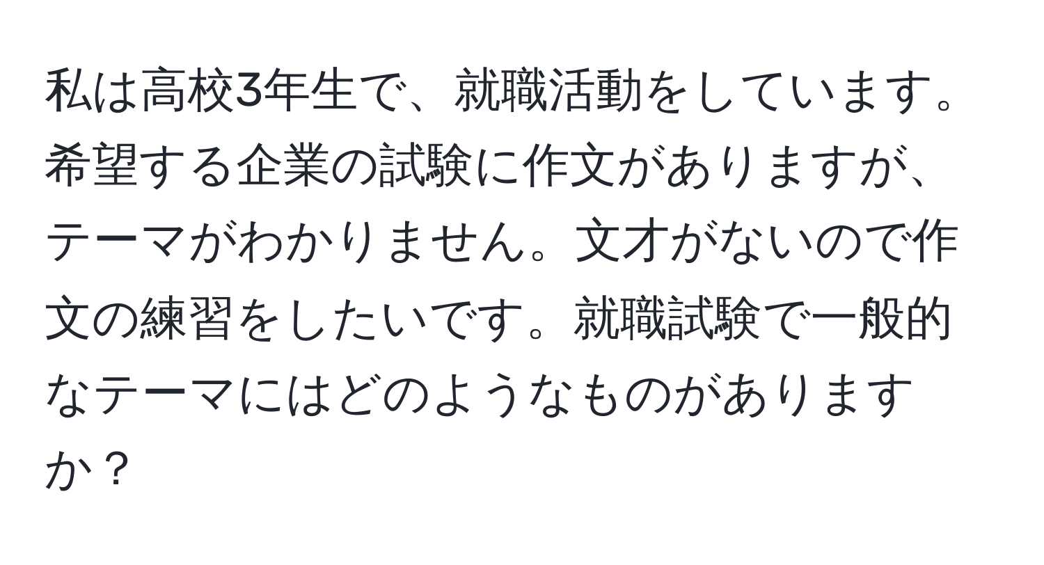 私は高校3年生で、就職活動をしています。希望する企業の試験に作文がありますが、テーマがわかりません。文才がないので作文の練習をしたいです。就職試験で一般的なテーマにはどのようなものがありますか？