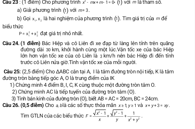 Cầu 23 : (1 điểm) Cho phương trình x^2-mx+m-1=0 1) với m là tham số.
a) Giải phương trình (1) với m=3.
b) Gọi x_1,x_2 là hai nghiệm của phương trình (1). Tìm giá trị của m để
biểu thức
P=x_1^(2+x_2^2 đạt giá trị nhỏ nhất.
Câu 24. (1 điểm) Bác Hiệp và cô Liên đi xe đạp từ làng lên tỉnh trên quãng
đường dài 30 km, khởi hành cùng một lúc.Vận tốc xe của bác Hiệp
lớn hơn vận tốc xe của cô Liên là 3 km/h nên bác Hiệp đi đến tỉnh
trước cô Liên nửa giờ.Tính vận tốc xe của mỗi người.
Câu 25: (2,5 điểm) Cho △ ABC cân tại A, I là tâm đường tròn nội tiếp, K là tâm
đường tròn bàng tiếp góc A, O là trung điểm của IK
1) Chứng minh 4 điểm B, I, C, K cùng thuộc một đường tròn tâm O.
2) Chứng minh AC là tiếp tuyến của đường tròn tâm (O).
3) Tính bán kính của đường tròn (O), biết AB=AC=20cm,BC=24cm.
Câu 26. (0,5 điểm) Cho a, blà các số thực thỏa mãn x≥ 1;y≥ 1 và x+y+3=xy.
Tìm GTLN của các biểu thức F=frac sqrt(x^2)-1)x+ (sqrt(y^2-1))/y + 1/x^2+y^2 .