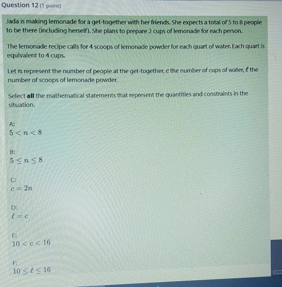 Jada is making lemonade for a get-together with her friends. She expects a total of 5 to 8 people
to be there (including herself). She plans to prepare 2 cups of lemonade for each person.
The lemonade recipe calls for 4 scoops of lemonade powder for each quart of water. Each quart is
equivalent to 4 cups.
Let n represent the number of people at the get-together, c the number of cups of water, £ the
number of scoops of lemonade powder.
Select all the mathematical statements that represent the quantities and constraints in the
situation.
A:
5
B:
5≤ n≤ 8
C:
c=2n
D:
ell =c
E:
10
F:
10≤ ell ≤ 16