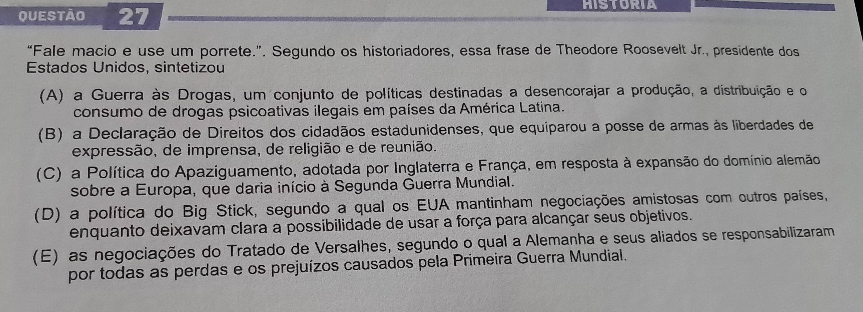 HISTORIA
“Fale macio e use um porrete.”. Segundo os historiadores, essa frase de Theodore Roosevelt Jr., presidente dos
Estados Unidos, sintetizou
(A) a Guerra às Drogas, um conjunto de políticas destinadas a desencorajar a produção, a distribuição e o
consumo de drogas psicoativas ilegais em países da América Latina.
(B) a Declaração de Direitos dos cidadãos estadunidenses, que equiparou a posse de armas às liberdades de
expressão, de imprensa, de religião e de reunião.
(C) a Política do Apaziguamento, adotada por Inglaterra e França, em resposta à expansão do domínio alemão
sobre a Europa, que daria início à Segunda Guerra Mundial.
(D) a política do Big Stick, segundo a qual os EUA mantinham negociações amistosas com outros países,
enquanto deixavam clara a possibilidade de usar a força para alcançar seus objetivos.
(E) as negociações do Tratado de Versalhes, segundo o qual a Alemanha e seus aliados se responsabilizaram
por todas as perdas e os prejuízos causados pela Primeira Guerra Mundial.