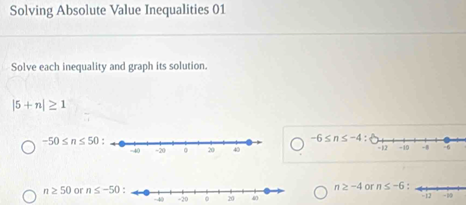 Solving Absolute Value Inequalities 01 
Solve each inequality and graph its solution.
|5+n|≥ 1
-6≤ n≤ -4
-50≤ n≤ 50 -10 -8 -6
-12
n≥ 50 or n≤ -50 n≥ -4 or n≤ -6 :