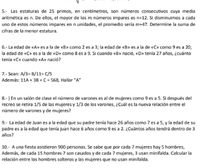 5.- Las estaturas de 25 primos, en centímetros, son números consecutivos cuya media 
aritmética es n. De ellos, el mayor de los m números impares es n+12. Si disminuímos a cada 
uno de estos números impares en n unidades, el promedio sería m+47 *. Determine la suma de 
cifras de la menor estatura. 
6.- La edad de « A» es a la de « B» como 2 es a 3; la edad de « B» es a la de « C» como 9 es a 20; 
la edad de « C» es a la de « D» como 8 es a 9. Si cuando «B» nació, «D» tenía 27 años, ¿cuánto 
tenía « C» cuando «A» nació? 
7.- Sean: A/3=B/11=C/5
Además: 11A+3B+C=568 1, Hallar '' A '' 
8.- ) En un salón de clase el número de varones es al de mujeres como 9 es a 5. Si después del 
recreo se retira 1/5 de las mujeres y 1/3 de los varones, ¿Cuál es la nueva relación entre el 
número de varones y de mujeres? 
9.- La edad de Juan es a la edad que su padre tenía hace 26 años como 7 es a 5, y la edad de su 
padre es a la edad que tenia juan hace 6 años como 9 es a 2. ¿Cuántos años tendrá dentro de 3
años? 
10.- A una fiesta asistieron 900 personas. Se sabe que por cada 7 mujeres hay 5 hombres, 
Además, de cada 15 hombres 7 son casados y de cada 7 mujeres, 3 usan minifalda. Calcular la 
relación entre los hombres solteros y las mujeres que no usan minifalda.