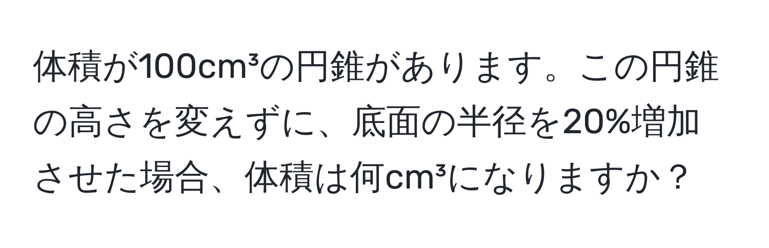 体積が100cm³の円錐があります。この円錐の高さを変えずに、底面の半径を20%増加させた場合、体積は何cm³になりますか？