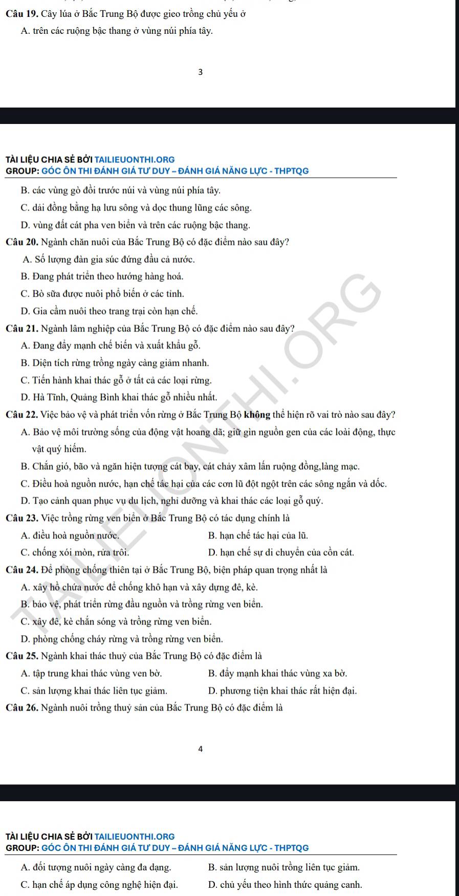 Cây lúa ở Bắc Trung Bộ được gieo trồng chủ yếu ở
A. trên các ruộng bậc thang ở vùng núi phía tây.
3
Tài LiệU CHIA Sẻ BởI TAILIEUONTHI.ORg
GROUP: GÓC ÔN THI ĐÁNH GIÁ TƯ DUY - ĐÁNH GIÁ NĂNG LựC - THPTQG
B. các vùng gò đồi trước núi và vùng núi phía tây.
C. dải đồng bằng hạ lưu sông và dọc thung lũng các sông.
D. vùng đất cát pha ven biển và trên các ruộng bậc thang.
Câu 20. Ngành chăn nuôi của Bắc Trung Bộ có đặc điểm nào sau đây?
A. Số lượng đàn gia súc đứng đầu cả nước.
B. Đang phát triển theo hướng hàng hoá.
C. Bò sữa được nuôi phổ biến ở các tinh.
D. Gia cầm nuôi theo trang trại còn hạn chế.
Câu 21. Ngành lâm nghiệp của Bắc Trung Bộ có đặc điểm nào sau đây?
A. Đang đầy mạnh chế biến và xuất khẩu gỗ.
B. Diện tích rừng trồng ngày càng giảm nhanh.
C. Tiến hành khai thác gỗ ở tất cả các loại rừng. ◆
D. Hà Tĩnh, Quảng Bình khai thác gỗ nhiều nhất.
Câu 22. Việc bảo vệ và phát triển vốn rừng ở Bắc Trung Bộ không thể hiện rõ vai trò nào sau đây?
A. Bảo vệ môi trường sống của động vật hoang dã; giữ gìn nguồn gen của các loài động, thực
vật quý hiểm.
B. Chắn gió, bão và ngăn hiện tượng cát bay, cát chảy xâm lấn ruộng đồng,làng mạc.
C. Điều hoà nguồn nước, hạn chế tác hại của các cơn lũ đột ngột trên các sông ngắn và dốc.
D. Tạo cảnh quan phục vụ du lịch, nghỉ dưỡng và khai thác các loại gỗ quý.
Câu 23. Việc trồng rừng ven biển ở Bắc Trung Bộ có tác dụng chính là
A. điều hoà nguồn nước. B. hạn chế tác hại của lũ.
C. chống xói mòn, rữa trôi. D. hạn chế sự di chuyền của cồn cát.
Câu 24. Để phòng chống thiên tại ở Bắc Trung Bộ, biện pháp quan trọng nhất là
A. xây hồ chứa nước để chống khô hạn và xây dựng đê, kè.
B. bão vệ, phát triển rừng đầu nguồn và trồng rừng ven biển.
C. xây đê, kè chắn sóng và trồng rừng ven biển.
D. phòng chống cháy rừng và trồng rừng ven biển.
Câu 25. Ngành khai thác thuỷ của Bắc Trung Bộ có đặc điểm là
A. tập trung khai thác vùng ven bờ. B. đầy mạnh khai thác vùng xa bờ.
C. sản lượng khai thác liên tục giảm.  D. phương tiện khai thác rất hiện đại.
Câu 26. Ngành nuôi trồng thuỷ sản của Bắc Trung Bộ có đặc điểm là
4
TàI LIÊU CHIA SÊ BởI TAILIEUONTHI.ORG
GROUP: GÓC ÔN THI ĐÁNH GIÁ TƯ DUY - ĐÁNH GIÁ NĂNG LựC - THPTQG
A. đối tượng nuôi ngày càng đa dạng. B. sản lượng nuôi trồng liên tục giảm.
C. hạn chế áp dụng công nghệ hiện đại. D. chủ yếu theo hình thức quảng canh.