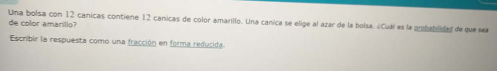 Una bolsa con 12 canicas contiene 12 canicas de color amarillo. Una canica se elige al azar de la bolsa. ¿Cuál es la probabilidad de que sea 
de color amarillo? 
Escribir la respuesta como una fracción en forma reducida.