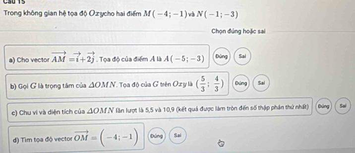 Cầu 15
Trong không gian hệ tọa độ Oxycho hai điểm M(-4;-1) và N(-1;-3)
Chọn đúng hoặc sai
a) Cho vector vector AM=vector i+vector 2j. Tọa độ của điểm Ả là A(-5;-3) Đúng Sai
b) Gọi G là trọng tâm của △ OM N. Tọa độ của G trên Oxy là ( 5/3 ; 4/3 ) Đúng Sai
c) Chu vi và diện tích của △ OMN lần lượt là 5,5 và 10, 9 (kết quả được làm tròn đến số thập phân thứ nhất) Dúng Sai
d) Tìm tọa độ vector vector OM=(-4;-1) Đúng Sai