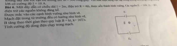 lớn có cường độ khung tày lên voi vạn lốc không đa
I=10A.
Bài 6. Một dây dẫn có chiều dài I=2m , điện trở R=4Omega được uốn thành hình vuông, Các nguồn E_1=10V,F_11-8V_1
điện trở các nguồn không đáng kể.
Được mắc vào các cạnh hình vuông như hình vẽ. 
Mạch đặt trong từ trường đều có hướng như hình vẽ,
B tăng theo thời gian theo quy luật B=kt,k=16T/s.
Tính cường độ đòng điện chạy trong mạch.