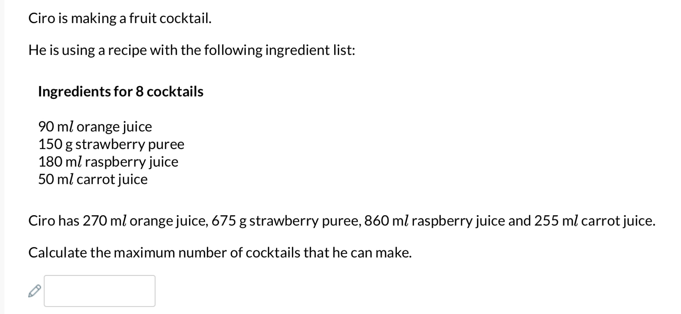 Ciro is making a fruit cocktail. 
He is using a recipe with the following ingredient list: 
Ingredients for 8 cocktails
90 ml orange juice
150 g strawberry puree
180 ml raspberry juice
50 ml carrot juice 
Ciro has 270 ml orange juice, 675 g strawberry puree, 860 ml raspberry juice and 255 ml carrot juice. 
Calculate the maximum number of cocktails that he can make.