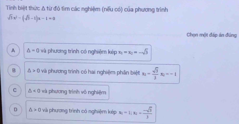 Tính biệt thức Δ từ đỏ tìm các nghiệm (nếu có) của phương trình
sqrt(3)x^2-(sqrt(3)-1)x-1=0
Chọn một đáp án đúng
A △ =0 và phương trình có nghiệm kép x_1=x_2=-sqrt(3)
B △ >0 và phương trình có hai nghiệm phân biệt x_1= sqrt(3)/3 x_2=-1
C △ <0</tex> và phương trình vô nghiệm
D △ >0 và phương trình có nghiệm kép x_1=1; x_2= (-sqrt(3))/3 