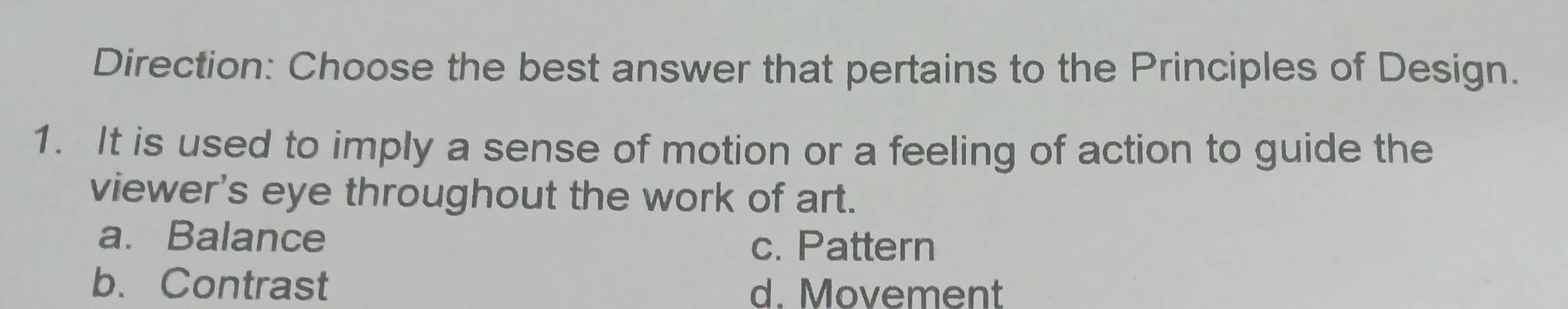 Direction: Choose the best answer that pertains to the Principles of Design.
1. It is used to imply a sense of motion or a feeling of action to guide the
viewer's eye throughout the work of art.
a. Balance
c. Pattern
b. Contrast d. Movement