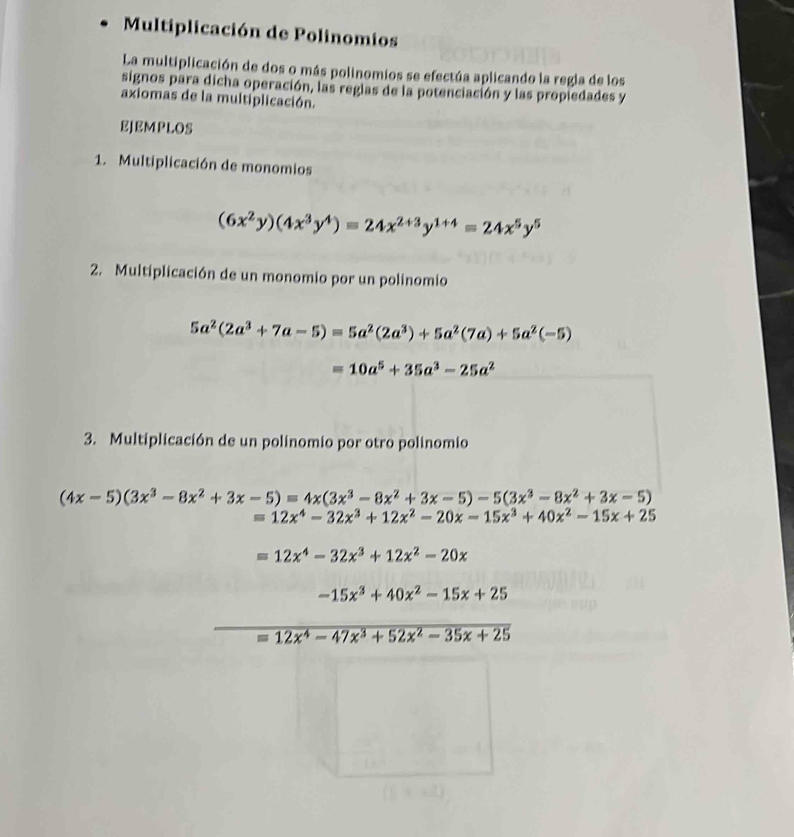 Multiplicación de Polinomios 
La multiplicación de dos o más polinomios se efectúa aplicando la regla de los 
signos para dicha operación, las reglas de la potenciación y las propiedades y 
axiomas de la multiplicación. 
EJEMPLOS 
1. Multiplicación de monomios
(6x^2y)(4x^3y^4)=24x^(2+3)y^(1+4)=24x^5y^5
2. Multiplicación de un monomio por un polinomio
5a^2(2a^3+7a-5)=5a^2(2a^3)+5a^2(7a)+5a^2(-5)
=10a^5+35a^3-25a^2
3. Multiplicación de un polinomio por otro polinomio
(4x-5)(3x^3-8x^2+3x-5)=4x(3x^3-8x^2+3x-5)-5(3x^3-8x^2+3x-5)
=12x^4-32x^3+12x^2-20x-15x^3+40x^2-15x+25
=12x^4-32x^3+12x^2-20x
-15x^3+40x^2-15x+25
=12x^4-47x^3+52x^2-35x+25