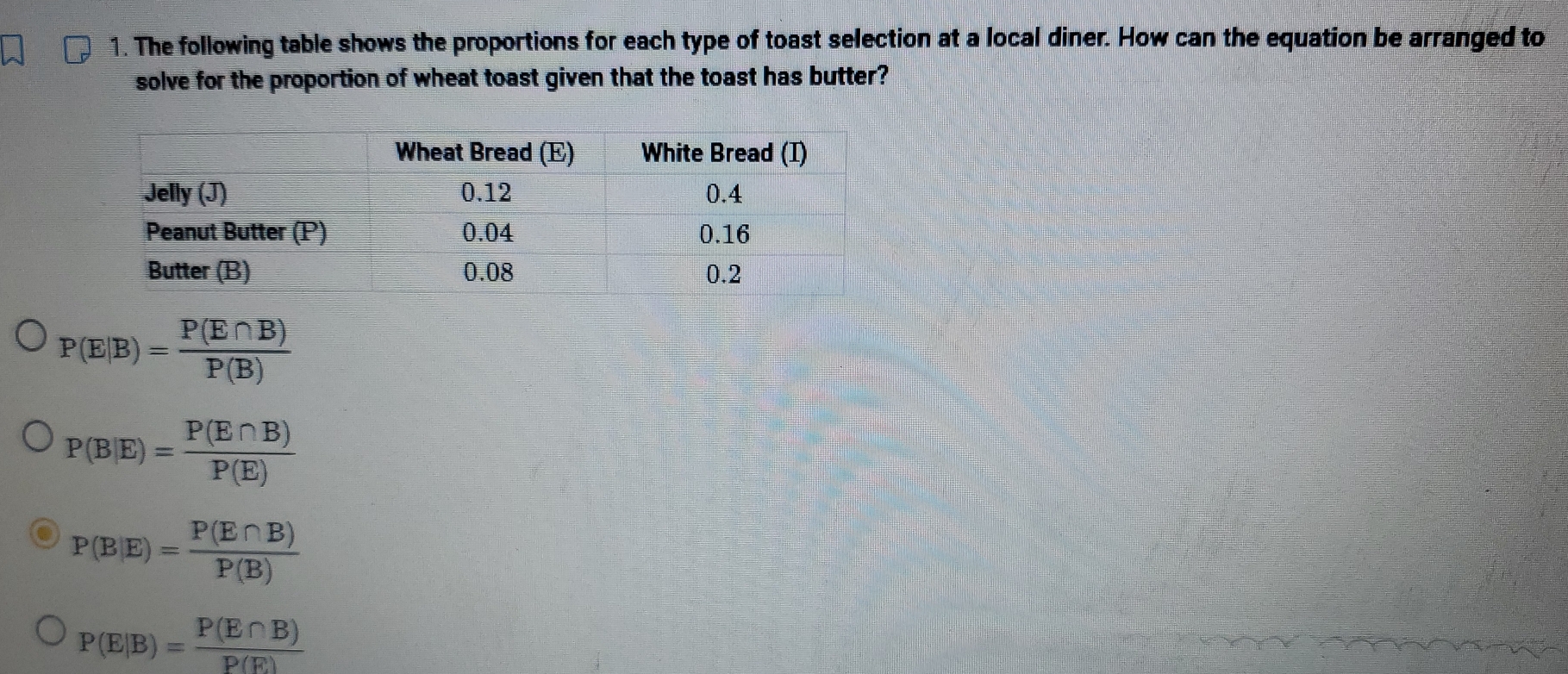 The following table shows the proportions for each type of toast selection at a local diner. How can the equation be arranged to
solve for the proportion of wheat toast given that the toast has butter?
P(E|B)= P(E∩ B)/P(B) 
P(B|E)= P(E∩ B)/P(E) 
P(B|E)= P(E∩ B)/P(B) 
P(E|B)= P(E∩ B)/P(E) 