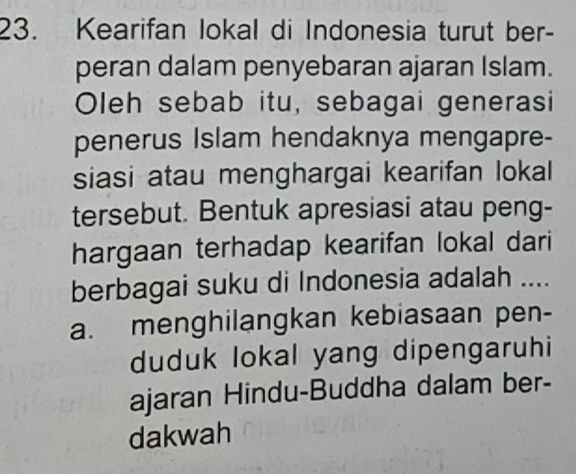 Kearifan lokal di Indonesia turut ber-
peran dalam penyebaran ajaran Islam.
Oleh sebab itu, sebagai generasi
penerus Islam hendaknya mengapre-
siasi atau menghargai kearifan lokal
tersebut. Bentuk apresiasi atau peng-
hargaan terhadap kearifan lokal dari
berbagai suku di Indonesia adalah ....
a. menghilangkan kebiasaan pen-
duduk lokal yang dipengaruhi
ajaran Hindu-Buddha dalam ber-
dakwah