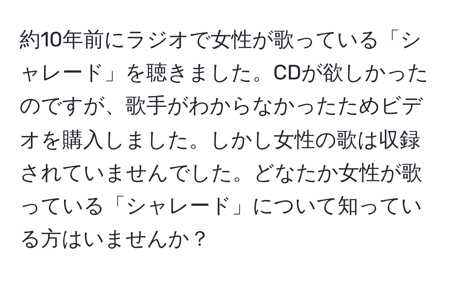 約10年前にラジオで女性が歌っている「シャレード」を聴きました。CDが欲しかったのですが、歌手がわからなかったためビデオを購入しました。しかし女性の歌は収録されていませんでした。どなたか女性が歌っている「シャレード」について知っている方はいませんか？