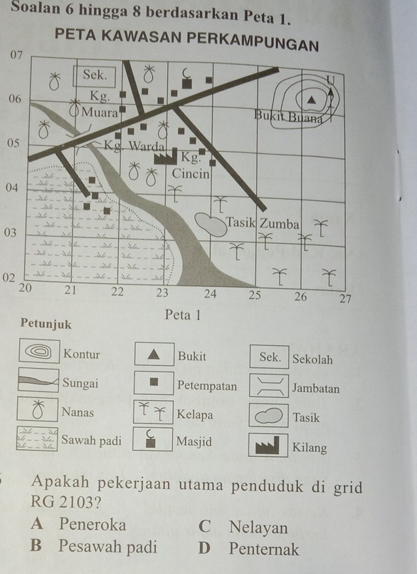 Soalan 6 hingga 8 berdasarkan Peta 1.
PETA KAWASAN PERKAMPUNGAN
0
0
05
04
03
02
Kontur Bukit Sek. Sekolah
Sungai Petempatan Jambatan
Nanas Kelapa Tasik
Sawah padi Masjid Kilang
Apakah pekerjaan utama penduduk di grid
RG 2103?
A Peneroka C Nelayan
B Pesawah padi D Penternak