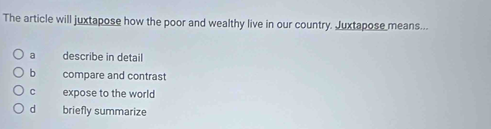 The article will juxtapose how the poor and wealthy live in our country. Juxtapose means...
a describe in detail
b compare and contrast
c expose to the world
d briefly summarize