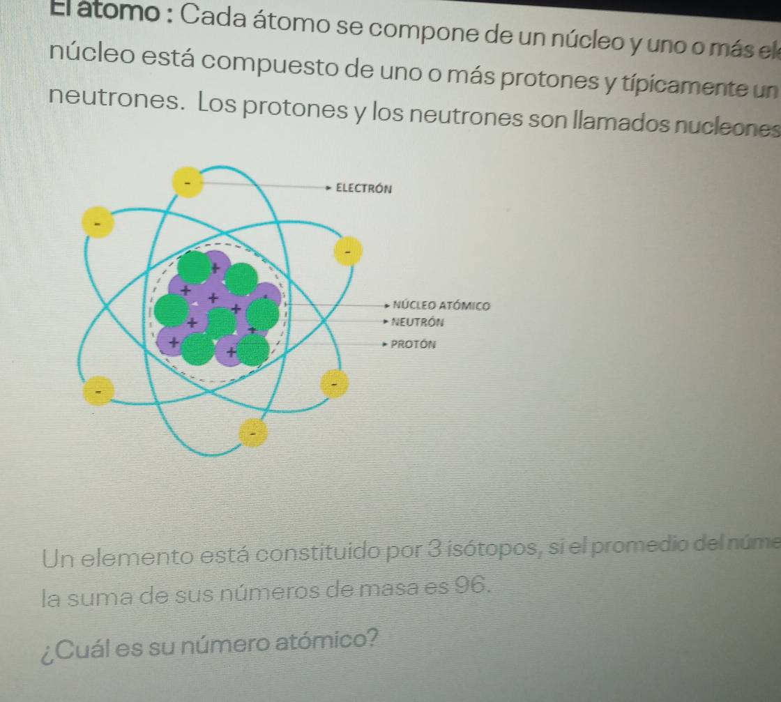 El átomo : Cada átomo se compone de un núcleo y uno o más ela 
núcleo está compuesto de uno o más protones y típicamente un 
neutrones. Los protones y los neutrones son llamados nucleones 
Un elemento está constituido por 3 isótopos, si el promedio del núme 
la suma de sus números de masa es 96. 
¿Cuál es su número atómico?